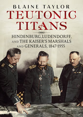 Teutonic Titans: Hindenburg, Ludendorff and the Kaiser’s Marshals and Generals